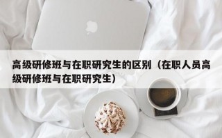 高级研修班与在职研究生的区别（在职人员高级研修班与在职研究生）