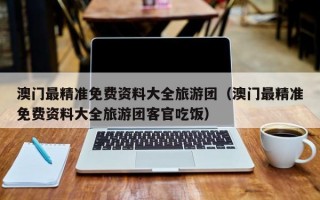 澳门最精准免费资料大全旅游团（澳门最精准免费资料大全旅游团客官吃饭）