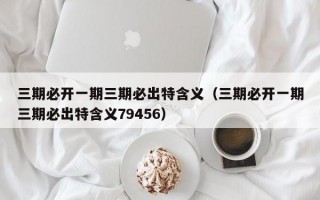 三期必开一期三期必出特含义（三期必开一期三期必出特含义79456）