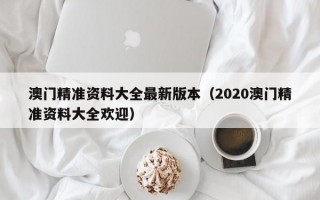 澳门精准资料大全最新版本（2020澳门精准资料大全欢迎）