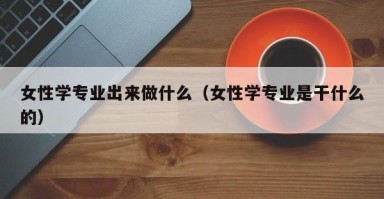 女性学专业出来做什么（女性学专业是干什么的）