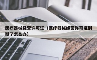 医疗器械经营许可证（医疗器械经营许可证到期了怎么办）