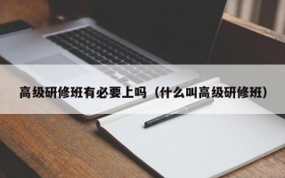 高级研修班有必要上吗（什么叫高级研修班）