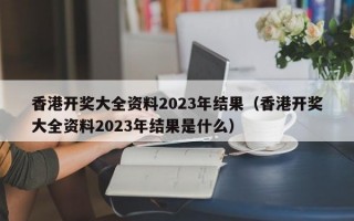 香港开奖大全资料2023年结果（香港开奖大全资料2023年结果是什么）