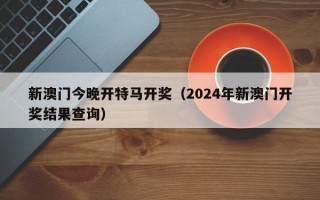 新澳门今晚开特马开奖（2024年新澳门开奖结果查询）