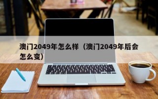 澳门2049年怎么样（澳门2049年后会怎么变）