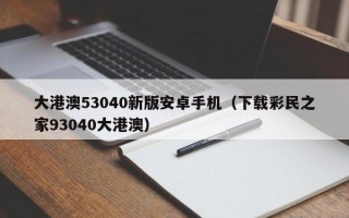 大港澳53040新版安卓手机（下载彩民之家93040大港澳）