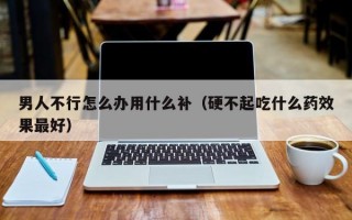 男人不行怎么办用什么补（硬不起吃什么药效果最好）