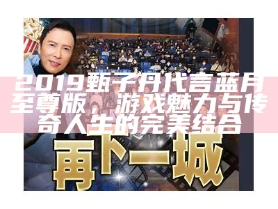 2019甄子丹代言蓝月至尊版，游戏魅力与传奇人生的完美结合