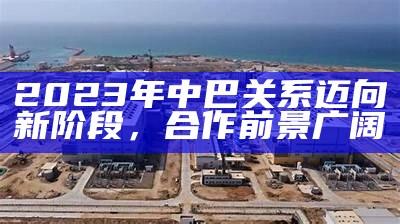 2023年中巴关系迈向新阶段，合作前景广阔