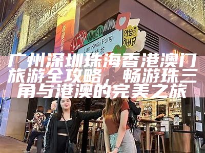 广州深圳珠海香港澳门旅游全攻略，畅游珠三角与港澳的完美之旅