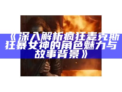 《深入解析疯狂麦克斯狂暴女神的角色魅力与故事背景》