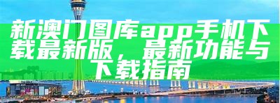 新澳门图库app手机下载最新版，最新功能与下载指南