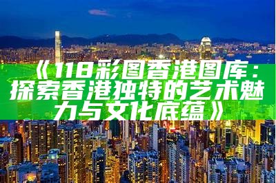 《118彩图香港图库：探索香港独特的艺术魅力与文化底蕴》