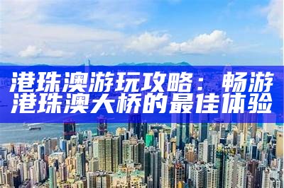 港珠澳游玩攻略：畅游港珠澳大桥的最佳体验