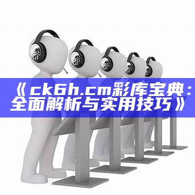 《ck6h.c m彩库宝典：全面解析与实用技巧》