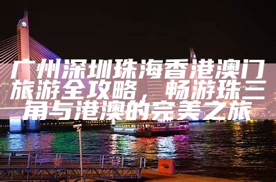 广州深圳珠海香港澳门旅游全攻略，畅游珠三角与港澳的完美之旅