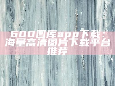 600图库app下载：海量高清图片下载平台推荐