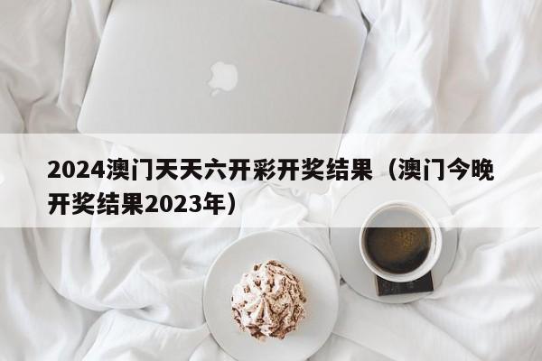 2024澳门天天六开彩开奖结果（澳门今晚开奖结果2023年）-第1张图片-澳门彩今晚开奖结果