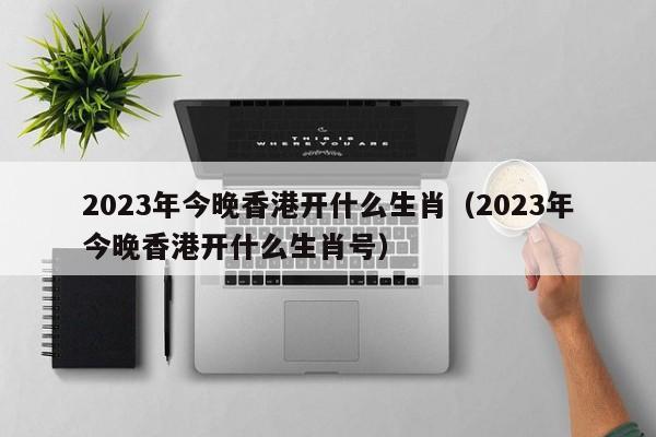 2023年今晚香港开什么生肖（2023年今晚香港开什么生肖号）-第1张图片-澳门彩今晚开奖结果