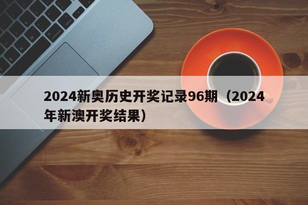 2024新奥历史开奖记录96期（2024年新澳开奖结果）-第1张图片-澳门彩今晚开奖结果