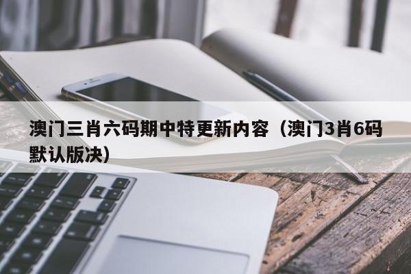 澳门三肖六码期中特更新内容（澳门3肖6码默认版决）-第1张图片-澳门彩今晚开奖结果