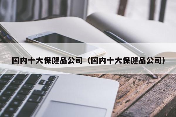 国内十大保健品公司（国内十大保健品公司）-第1张图片-澳门彩今晚开奖结果