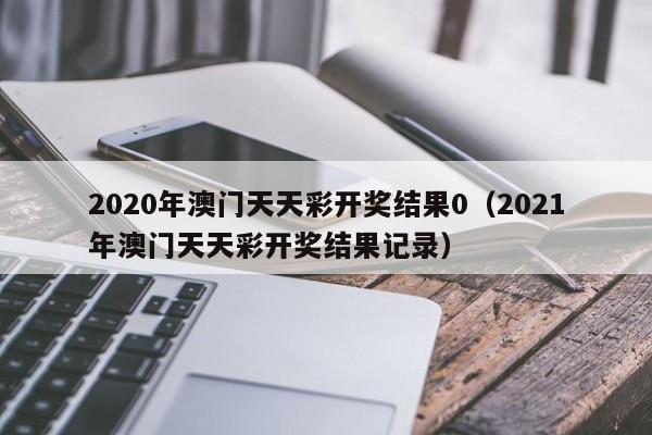 2020年澳门天天彩开奖结果0（2021年澳门天天彩开奖结果记录）-第1张图片-澳门彩今晚开奖结果