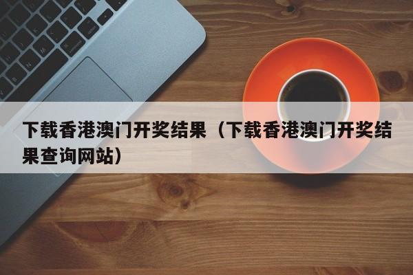 下载香港澳门开奖结果（下载香港澳门开奖结果查询网站）-第1张图片-澳门彩今晚开奖结果