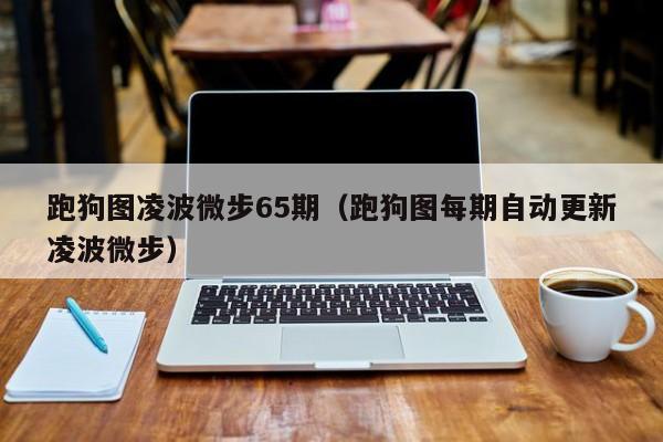 跑狗图凌波微步65期（跑狗图每期自动更新凌波微步）-第1张图片-澳门彩今晚开奖结果