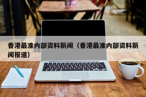 香港最准内部资料新闻（香港最准内部资料新闻报道）-第1张图片-澳门彩今晚开奖结果