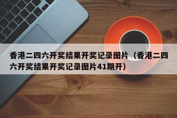 香港二四六开奖结果开奖记录图片（香港二四六开奖结果开奖记录图片41期开）-第1张图片-澳门彩今晚开奖结果