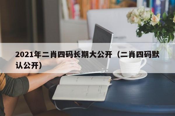 2021年二肖四码长期大公开（二肖四码默认公开）-第1张图片-澳门彩今晚开奖结果