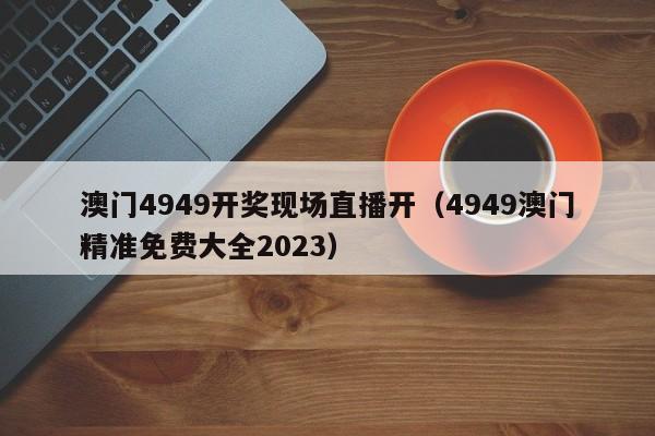 澳门4949开奖现场直播开（4949澳门精准免费大全2023）-第1张图片-澳门彩今晚开奖结果