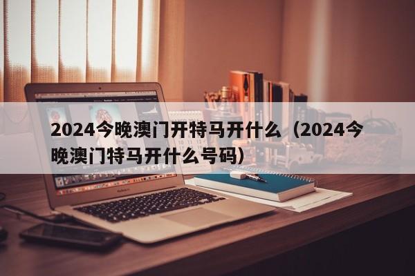 2024今晚澳门开特马开什么（2024今晚澳门特马开什么号码）-第1张图片-澳门彩今晚开奖结果