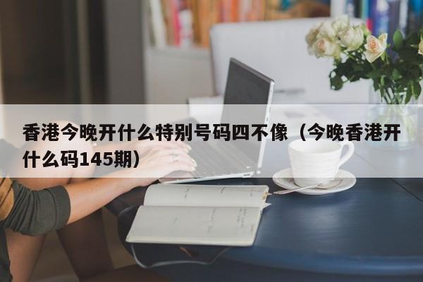 香港今晚开什么特别号码四不像（今晚香港开什么码145期）-第1张图片-澳门彩今晚开奖结果