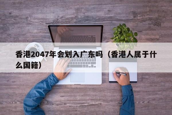 香港2047年会划入广东吗（香港人属于什么国籍）-第1张图片-澳门彩今晚开奖结果