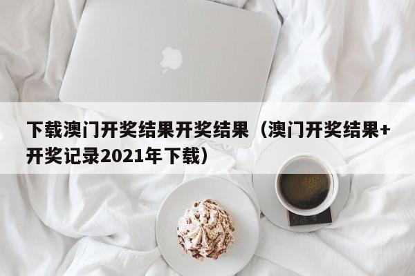 下载澳门开奖结果开奖结果（澳门开奖结果+开奖记录2021年下载）-第1张图片-澳门彩今晚开奖结果