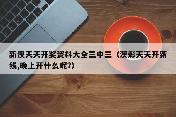 新澳天天开奖资料大全三中三（澳彩天天开新线,晚上开什么呢?）-第1张图片-澳门彩今晚开奖结果