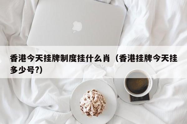 香港今天挂牌制度挂什么肖（香港挂牌今天挂多少号?）-第1张图片-澳门彩今晚开奖结果