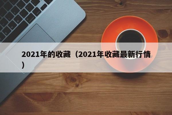 2021年的收藏（2021年收藏最新行情）-第1张图片-澳门彩今晚开奖结果