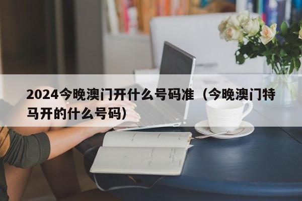 2024今晚澳门开什么号码准（今晚澳门特马开的什么号码）-第1张图片-澳门彩今晚开奖结果