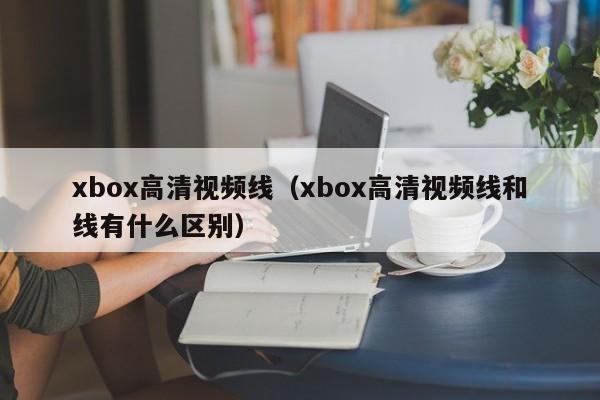 xbox高清视频线（xbox高清视频线和线有什么区别）-第1张图片-澳门彩今晚开奖结果