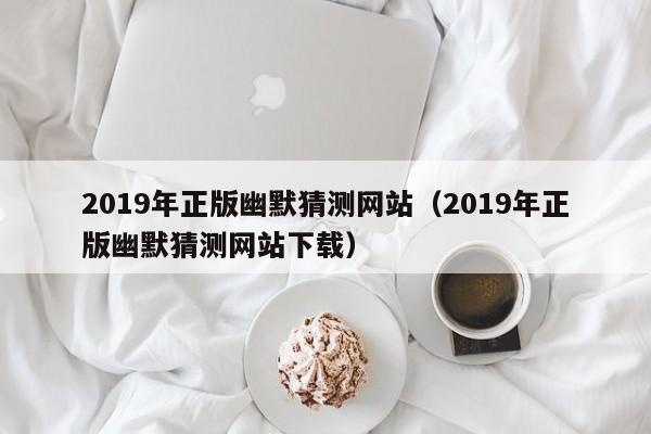 2019年正版幽默猜测网站（2019年正版幽默猜测网站下载）-第1张图片-澳门彩今晚开奖结果