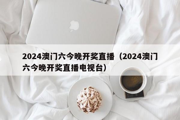 2024澳门六今晚开奖直播（2024澳门六今晚开奖直播电视台）-第1张图片-澳门彩今晚开奖结果