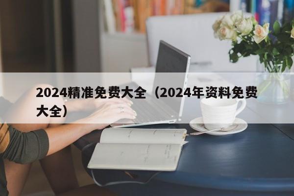 2024精准免费大全（2024年资料免费大全）-第1张图片-澳门彩今晚开奖结果