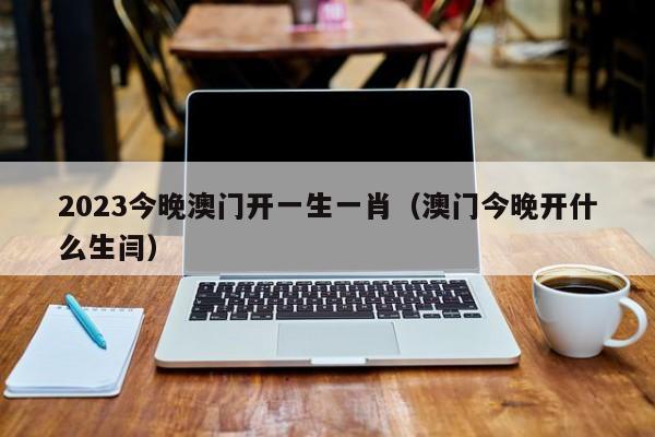 2023今晚澳门开一生一肖（澳门今晚开什么生闫）-第1张图片-澳门彩今晚开奖结果