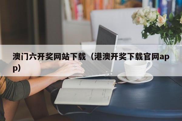 澳门六开奖网站下载（港澳开奖下载官网app）-第1张图片-澳门彩今晚开奖结果