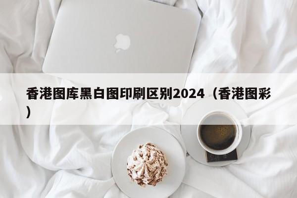 香港图库黑白图印刷区别2024（香港图彩）-第1张图片-澳门彩今晚开奖结果