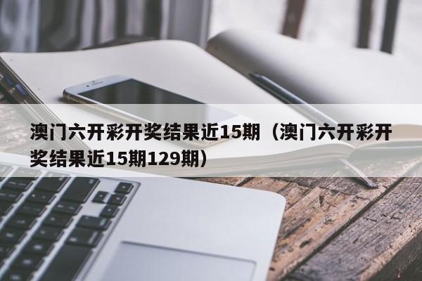 澳门六开彩开奖结果近15期（澳门六开彩开奖结果近15期129期）-第1张图片-澳门彩今晚开奖结果